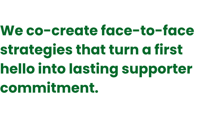 We co-create face-to-face strategies that turn a first hello into lasting supporter commitment.